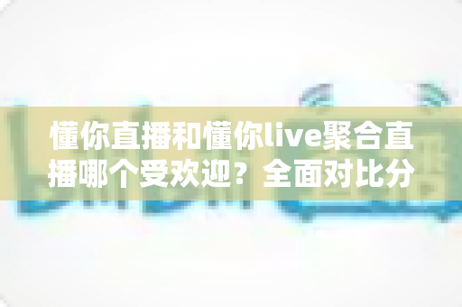 懂你直播和懂你live聚合直播哪个受欢迎？全面对比分析帮你选对直播平台