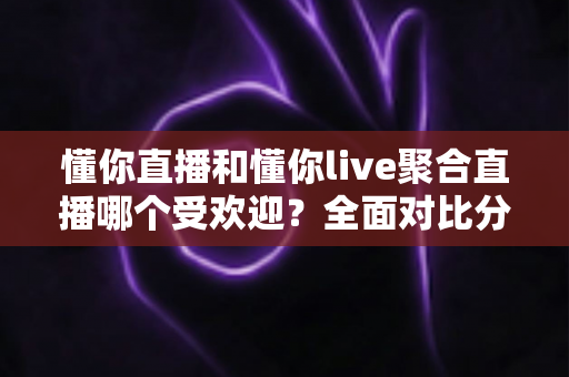 懂你直播和懂你live聚合直播哪个受欢迎？全面对比分析帮你选对直播平台