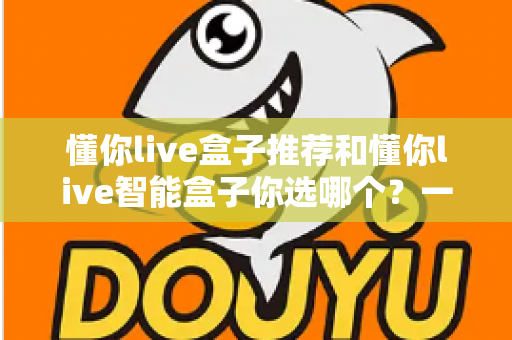 懂你live盒子推荐和懂你live智能盒子你选哪个?一篇看懂两大热门电视盒子的深度选购指南 懂你live盒子推荐和懂你live智能盒子你选哪个?一篇看懂两大热门电视盒子的深度选购指南