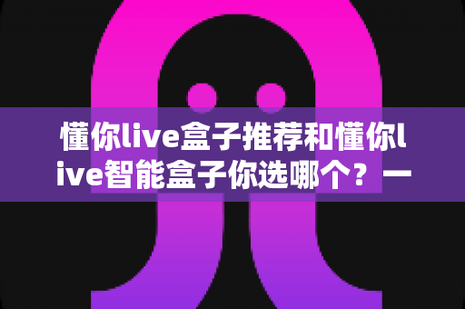 懂你live盒子推荐和懂你live智能盒子你选哪个?一篇看懂两大热门电视盒子的深度选购指南 懂你live盒子推荐和懂你live智能盒子你选哪个?一篇看懂两大热门电视盒子的深度选购指南