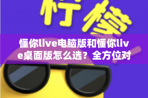 懂你live电脑版和懂你live桌面版怎么选?全方位对比帮你找到最适合的版本 懂你live电脑版和懂你live桌面版怎么选?全方位对比帮你找到最适合的版本