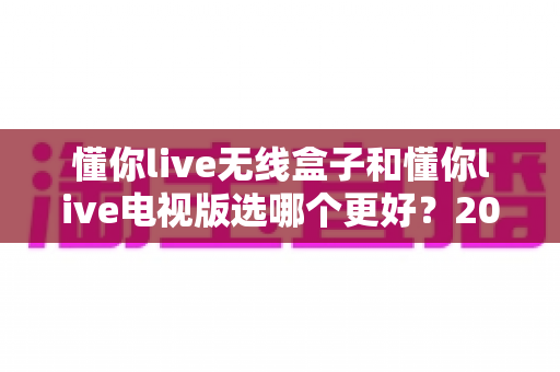 懂你live无线盒子和懂你live电视版选哪个更好？2025年最新选购指南帮你一次搞懂