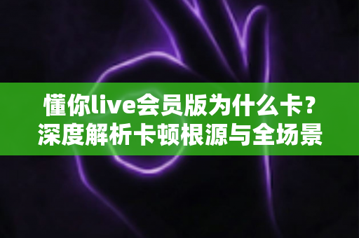 懂你live会员版为什么卡？深度解析卡顿根源与全场景优化实用指南
