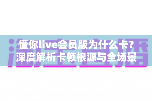 懂你live会员版为什么卡？深度解析卡顿根源与全场景优化实用指南