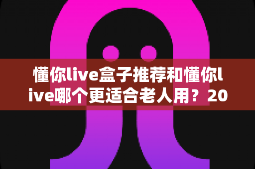 懂你live盒子推荐和懂你live哪个更适合老人用?2025年最新选购指南与深度对比分析 懂你live盒子推荐和懂你live哪个更适合老人用?2025年最新选购指南与深度对比分析