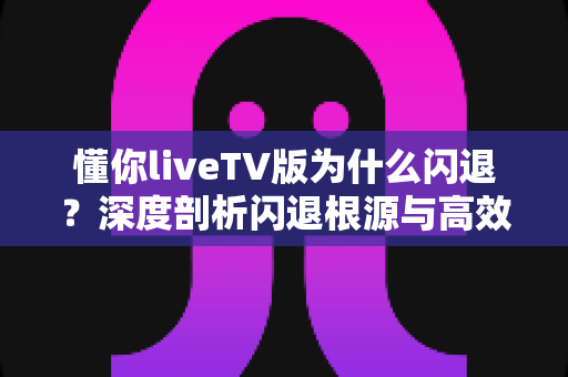 懂你liveTV版为什么闪退?深度剖析闪退根源与高效解决攻略 懂你liveTV版为什么闪退?深度剖析闪退根源与高效解决攻略