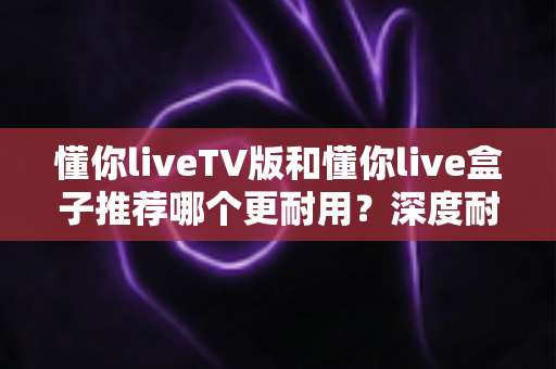 懂你liveTV版和懂你live盒子推荐哪个更耐用？深度耐用性对比评测全解析
