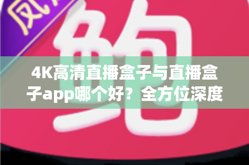 4K高清直播盒子与直播盒子app哪个好？全方位深度对比教你选出最优方案
