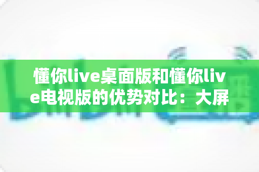 懂你live桌面版和懂你live电视版的优势对比：大屏与小屏体验全解析，帮你找到最适合自己的观看方式