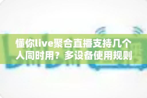懂你live聚合直播支持几个人同时用?多设备使用规则与账号共享全解析 懂你live聚合直播支持几个人同时用?多设备使用规则与账号共享全解析