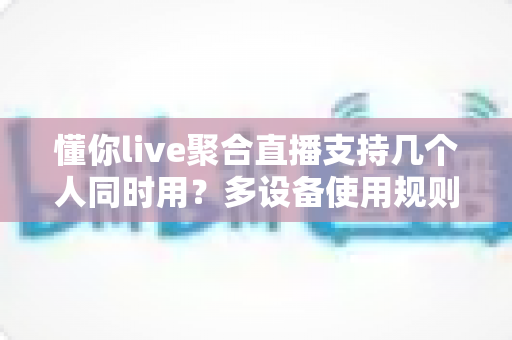 懂你live聚合直播支持几个人同时用?多设备使用规则与账号共享全解析 懂你live聚合直播支持几个人同时用?多设备使用规则与账号共享全解析