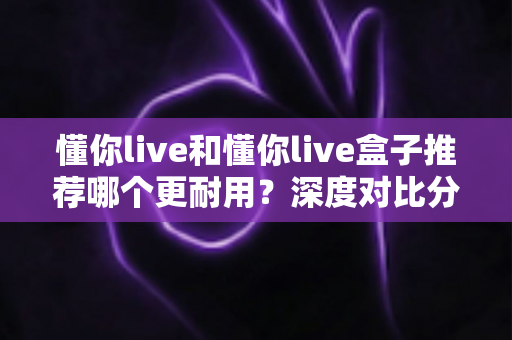 懂你live和懂你live盒子推荐哪个更耐用？深度对比分析与选购指南