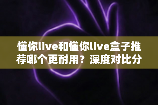 懂你live和懂你live盒子推荐哪个更耐用？深度对比分析与选购指南