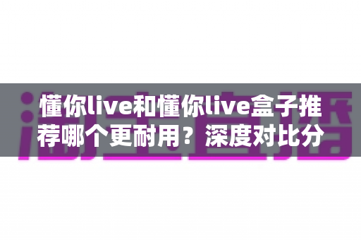 懂你live和懂你live盒子推荐哪个更耐用？深度对比分析与选购指南