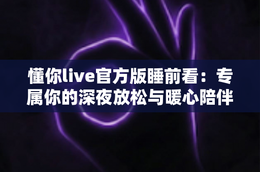 懂你live官方版睡前看：专属你的深夜放松与暖心陪伴指南