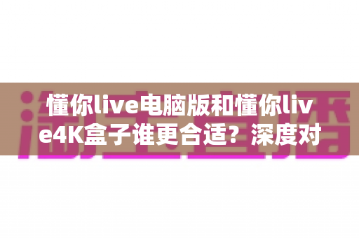 懂你live电脑版和懂你live4K盒子谁更合适?深度对比帮你选对设备不踩坑 懂你live电脑版和懂你live4K盒子谁更合适?深度对比帮你选对设备不踩坑