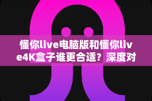 懂你live电脑版和懂你live4K盒子谁更合适?深度对比帮你选对设备不踩坑 懂你live电脑版和懂你live4K盒子谁更合适?深度对比帮你选对设备不踩坑