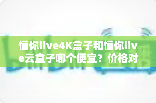 懂你live4K盒子和懂你live云盒子哪个便宜？价格对比与高性价比选购全攻略