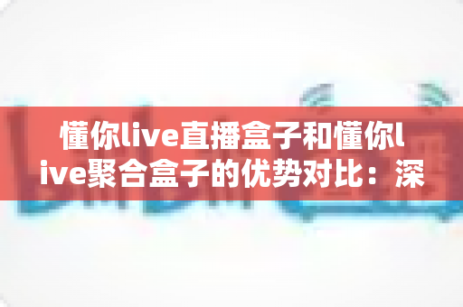 懂你live直播盒子和懂你live聚合盒子的优势对比：深度解析帮你选对家庭观影设备