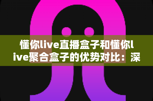 懂你live直播盒子和懂你live聚合盒子的优势对比：深度解析帮你选对家庭观影设备