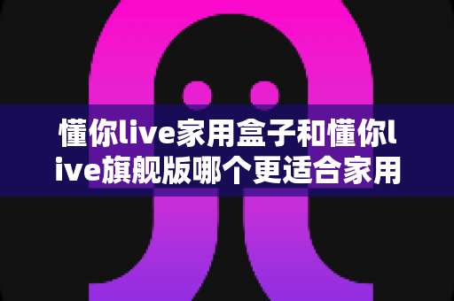 懂你live家用盒子和懂你live旗舰版哪个更适合家用？一篇文章帮你彻底搞懂选购难题