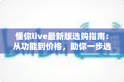 懂你live最新版选购指南：从功能到价格，助你一步选对理想版本