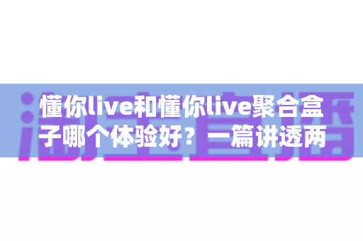 懂你live和懂你live聚合盒子哪个体验好？一篇讲透两者差异的深度对比指南