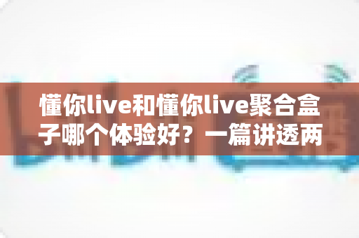 懂你live和懂你live聚合盒子哪个体验好？一篇讲透两者差异的深度对比指南