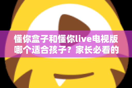 懂你盒子和懂你live电视版哪个适合孩子?家长必看的选择指南与安全使用建议 懂你盒子和懂你live电视版哪个适合孩子?家长必看的选择指南与安全使用建议