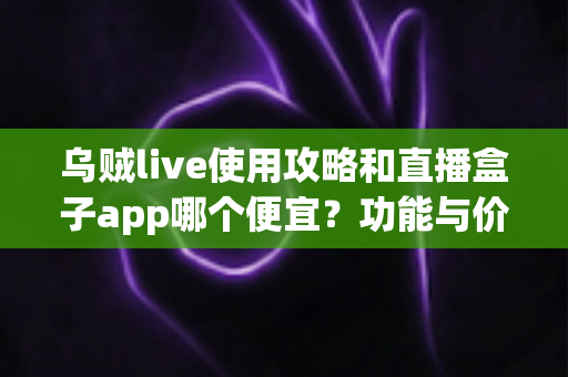 乌贼live使用攻略和直播盒子app哪个便宜?功能与价格全方位对比指南 乌贼live使用攻略和直播盒子app哪个便宜?功能与价格全方位对比指南