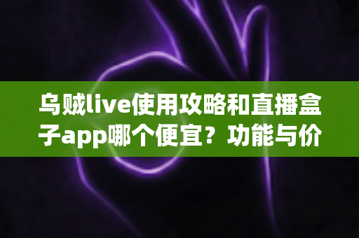 乌贼live使用攻略和直播盒子app哪个便宜?功能与价格全方位对比指南 乌贼live使用攻略和直播盒子app哪个便宜?功能与价格全方位对比指南