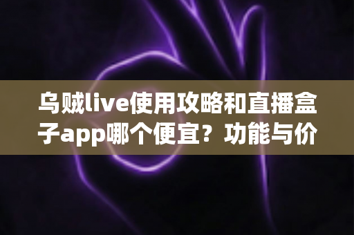 乌贼live使用攻略和直播盒子app哪个便宜？功能与价格全方位对比指南
