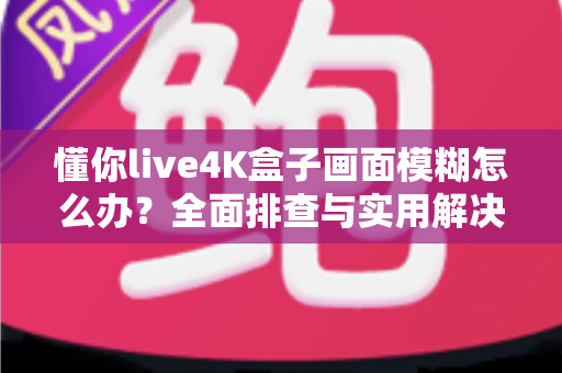懂你live4K盒子画面模糊怎么办？全面排查与实用解决指南