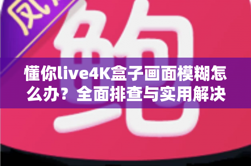 懂你live4K盒子画面模糊怎么办？全面排查与实用解决指南