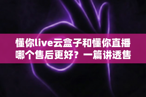 懂你live云盒子和懂你直播哪个售后更好？一篇讲透售后差异的避坑指南
