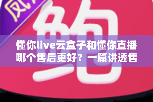 懂你live云盒子和懂你直播哪个售后更好？一篇讲透售后差异的避坑指南