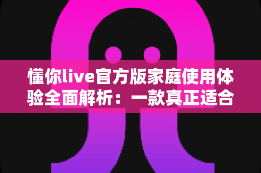 懂你live官方版家庭使用体验全面解析:一款真正适合全家人的直播互动应用 懂你live官方版家庭使用体验全面解析:一款真正适合全家人的直播互动应用