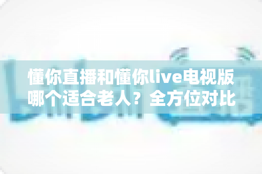懂你直播和懂你live电视版哪个适合老人？全方位对比分析帮你轻松做出选择