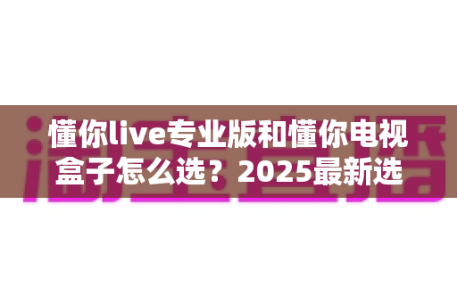 懂你live专业版和懂你电视盒子怎么选？2025最新选购攻略与深度对比全解析