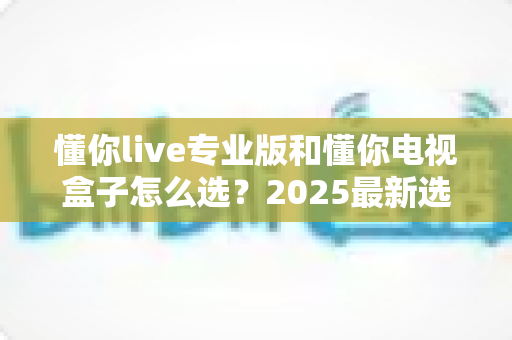懂你live专业版和懂你电视盒子怎么选？2025最新选购攻略与深度对比全解析