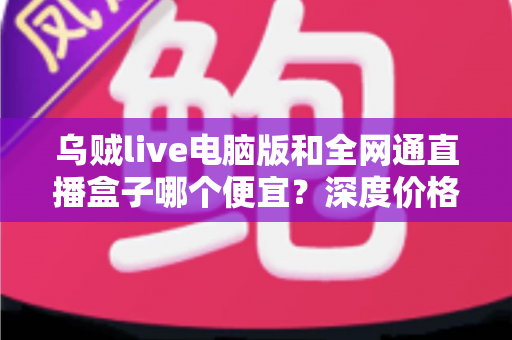 乌贼live电脑版和全网通直播盒子哪个便宜?深度价格对比与高性价比选购指南 乌贼live电脑版和全网通直播盒子哪个便宜?深度价格对比与高性价比选购指南