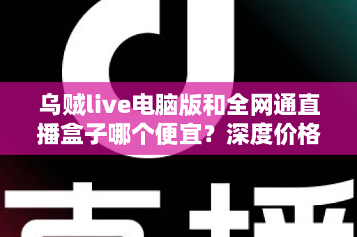乌贼live电脑版和全网通直播盒子哪个便宜？深度价格对比与高性价比选购指南