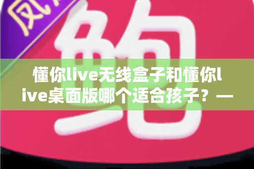 懂你live无线盒子和懂你live桌面版哪个适合孩子?——家长必读的全方位选购对比指南 懂你live无线盒子和懂你live桌面版哪个适合孩子?——家长必读的全方位选购对比指南