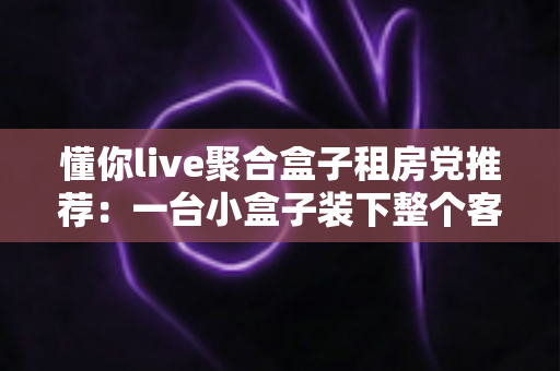 懂你live聚合盒子租房党推荐：一台小盒子装下整个客厅的快乐，出租屋观影体验全面升级指南