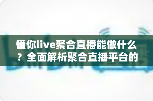 懂你live聚合直播能做什么？全面解析聚合直播平台的功能价值与实用场景