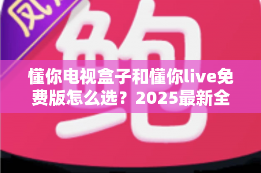 懂你电视盒子和懂你live免费版怎么选?2025最新全方位对比指南帮你避坑 懂你电视盒子和懂你live免费版怎么选?2025最新全方位对比指南帮你避坑