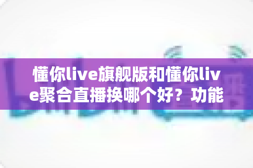 懂你live旗舰版和懂你live聚合直播换哪个好？功能、价格与适用人群全维度对比指南
