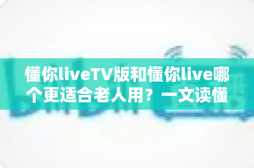 懂你liveTV版和懂你live哪个更适合老人用?一文读懂两者差异,为爸妈选对看电视的好帮手 懂你liveTV版和懂你live哪个更适合老人用?一文读懂两者差异,为爸妈选对看电视的好帮手