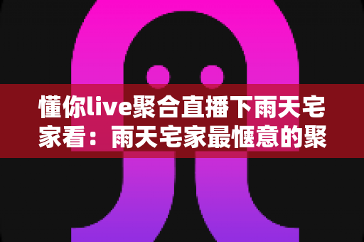 懂你live聚合直播下雨天宅家看：雨天宅家最惬意的聚合直播观影指南