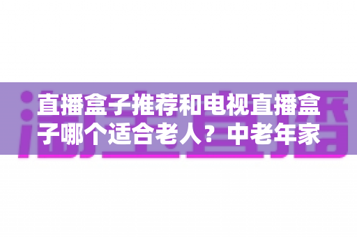 直播盒子推荐和电视直播盒子哪个适合老人?中老年家庭选购避坑全指南 直播盒子推荐和电视直播盒子哪个适合老人?中老年家庭选购避坑全指南